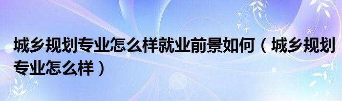 城乡规划专业怎么样就业前景如何（城乡规划专业怎么样）