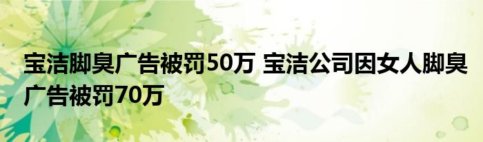 宝洁脚臭广告被罚50万 宝洁公司因女人脚臭广告被罚70万