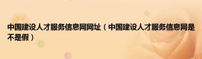 中国建设人才服务信息网网址（中国建设人才服务信息网是不是假）