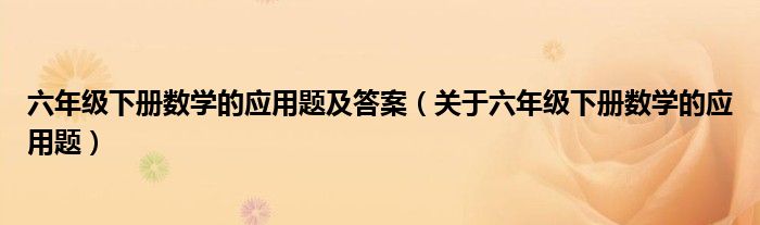 六年级下册数学的应用题及答案（关于六年级下册数学的应用题）