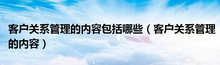 客户关系管理的内容包括哪些（客户关系管理的内容）