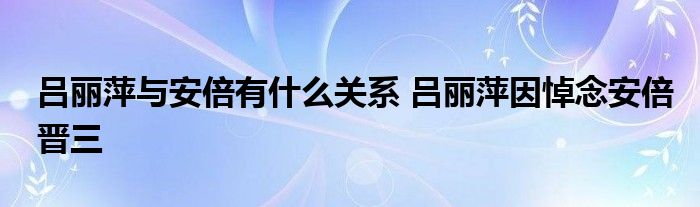 吕丽萍与安倍有什么关系 吕丽萍因悼念安倍晋三