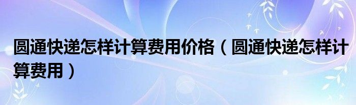 圆通快递怎样计算费用价格（圆通快递怎样计算费用）