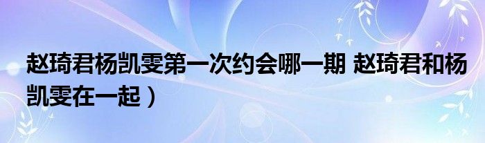 赵琦君杨凯雯第一次约会哪一期 赵琦君和杨凯雯在一起）