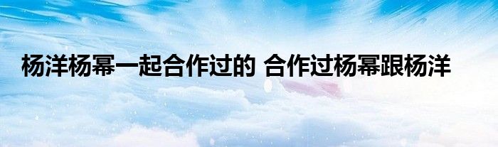 杨洋杨幂一起合作过的 合作过杨幂跟杨洋