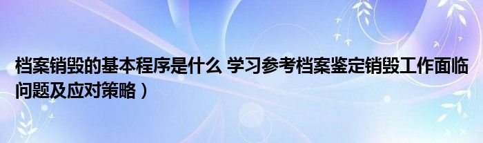 档案销毁的基本程序是什么 学习参考档案鉴定销毁工作面临问题及应对策略）