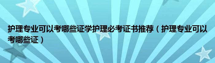 护理专业可以考哪些证学护理必考证书推荐（护理专业可以考哪些证）