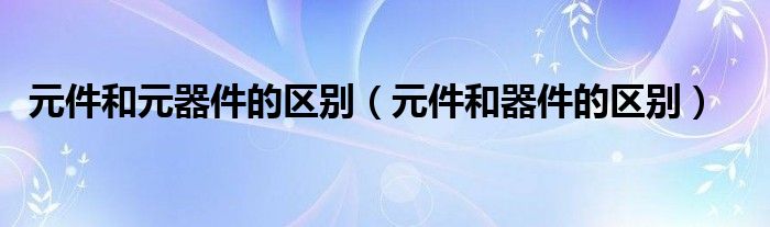 元件和元器件的区别（元件和器件的区别）