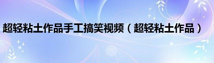 超轻粘土作品手工搞笑视频（超轻粘土作品）