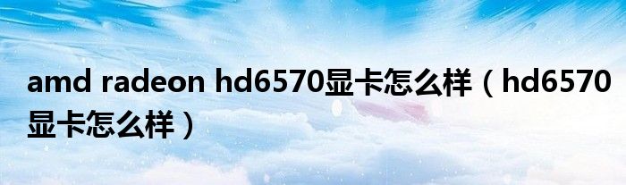 amd radeon hd6570显卡怎么样（hd6570显卡怎么样）