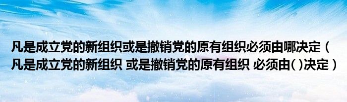 凡是成立党的新组织或是撤销党的原有组织必须由哪决定（凡是成立党的新组织 或是撤销党的原有组织 必须由( )决定）