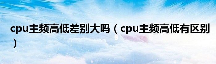 cpu主频高低差别大吗（cpu主频高低有区别）