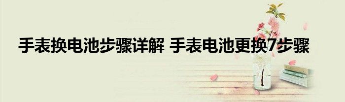 手表换电池步骤详解 手表电池更换7步骤