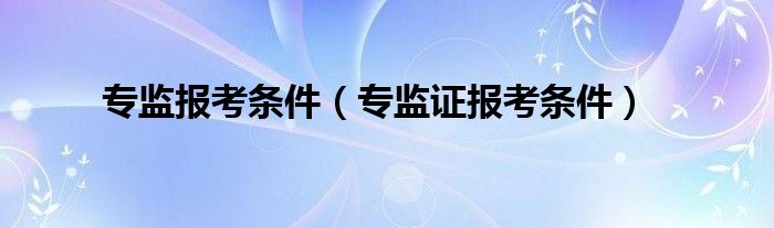 专监报考条件（专监证报考条件）